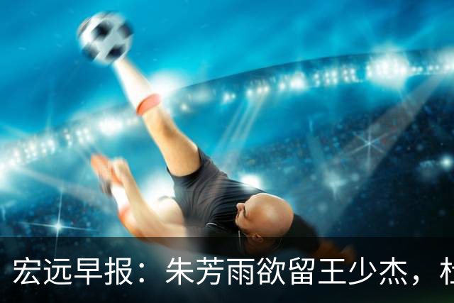 宏远早报：朱芳雨欲留王少杰，杜锋续约在即，张昊伤情最新进展